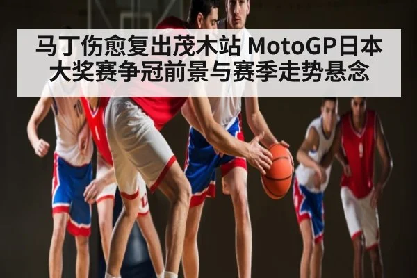 马丁伤愈复出茂木站 MotoGP日本大奖赛争冠前景与赛季走势悬念