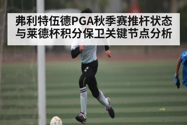 弗利特伍德PGA秋季赛推杆状态与莱德杯积分保卫关键节点分析